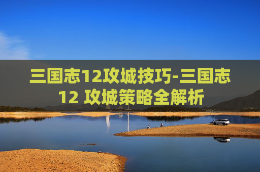 三国志12攻城技巧-三国志12 攻城策略全解析