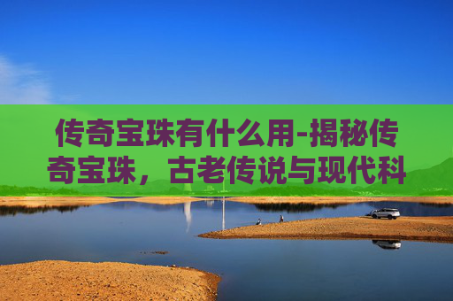 传奇宝珠有什么用-揭秘传奇宝珠,古老传说与现代科技的完美融合 传奇宝珠有什么用-揭秘传奇宝珠,古老传说与现代科技的完美融合
