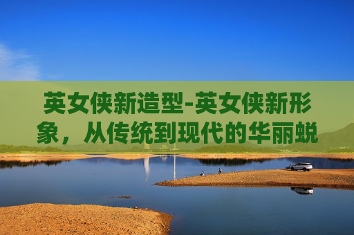 英女侠新造型-英女侠新形象，从传统到现代的华丽蜕变