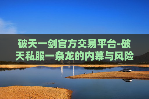 破天一剑官方交易平台-破天私服一条龙的内幕与风险