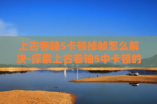 上古卷轴5卡顿掉帧怎么解决-探索上古卷轴5中卡顿的奥秘