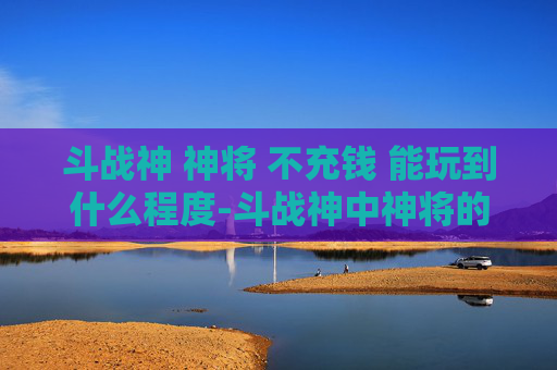 斗战神 神将 不充钱 能玩到什么程度-斗战神中神将的奥秘与挑战
