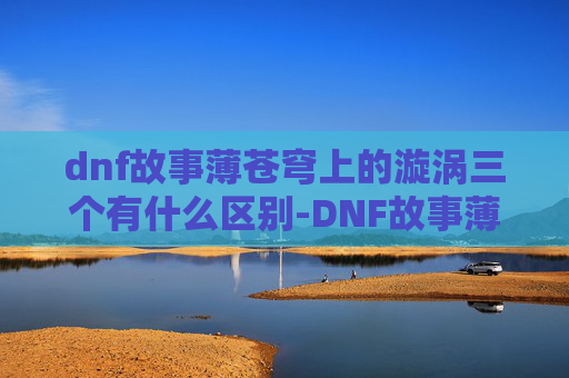 dnf故事薄苍穹上的漩涡三个有什么区别-DNF故事薄，穿越火线，与勇士们并肩作战