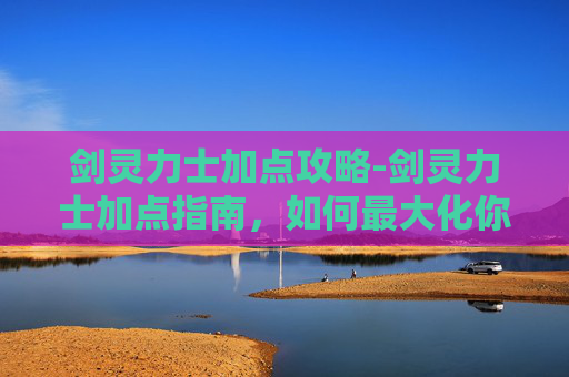 剑灵力士加点攻略-剑灵力士加点指南，如何最大化你的战斗力