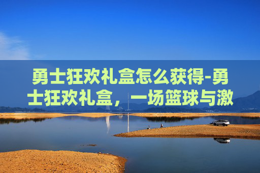 勇士狂欢礼盒怎么获得-勇士狂欢礼盒，一场篮球与激情的盛宴