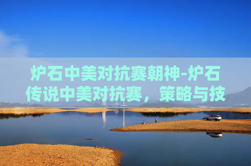 炉石中美对抗赛朝神-炉石传说中美对抗赛,策略与技巧的较量 炉石中美对抗赛朝神-炉石传说中美对抗赛,策略与技巧的较量