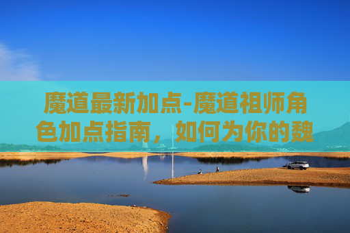 魔道最新加点-魔道祖师角色加点指南，如何为你的魏无羡或蓝忘机加点？