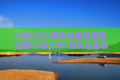 火炬之光2控制台套装推荐-探索火炬之光2控制台套装的奥秘 火炬之光2控制台套装推荐-探索火炬之光2控制台套装的奥秘
