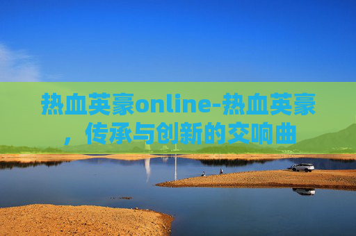 热血英豪online-热血英豪，传承与创新的交响曲