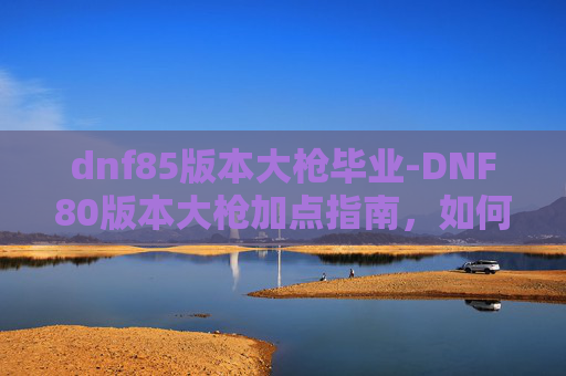dnf85版本大枪毕业-DNF80版本大枪加点指南,如何最大化输出与生存能力 dnf85版本大枪毕业-DNF80版本大枪加点指南,如何最大化输出与生存能力