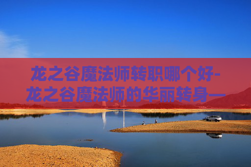 龙之谷魔法师转职哪个好-龙之谷魔法师的华丽转身——从元素掌控者到冰霜女巫
