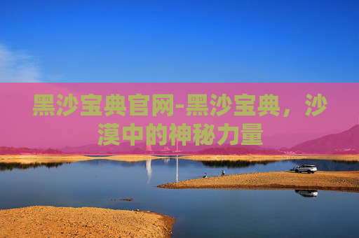 黑沙宝典官网-黑沙宝典，沙漠中的神秘力量