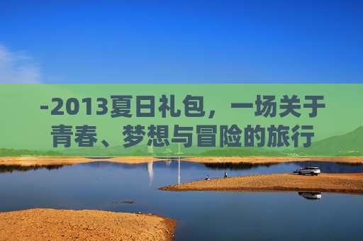 -2013夏日礼包,一场关于青春、梦想与冒险的旅行 -2013夏日礼包,一场关于青春、梦想与冒险的旅行