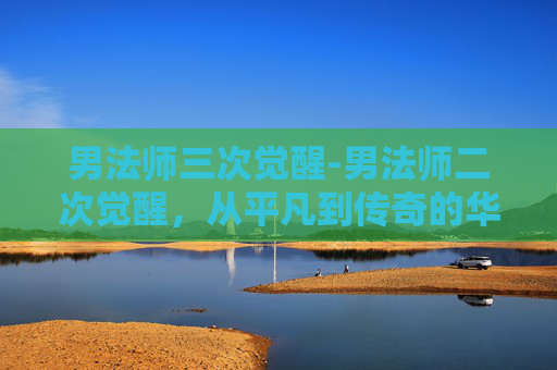 男法师三次觉醒-男法师二次觉醒，从平凡到传奇的华丽转变