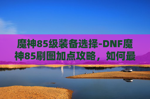 魔神85级装备选择-DNF魔神85刷图加点攻略,如何最大化输出与生存能力 魔神85级装备选择-DNF魔神85刷图加点攻略,如何最大化输出与生存能力