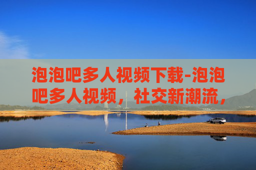 泡泡吧多人视频下载-泡泡吧多人视频,社交新潮流,探索虚拟世界的无限可能 泡泡吧多人视频下载-泡泡吧多人视频,社交新潮流,探索虚拟世界的无限可能