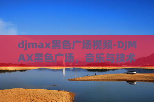 djmax黑色广场视频-DJMAX黑色广场,音乐与技术的完美融合
