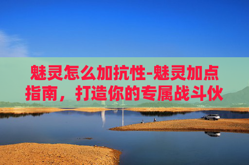 魅灵怎么加抗性-魅灵加点指南，打造你的专属战斗伙伴