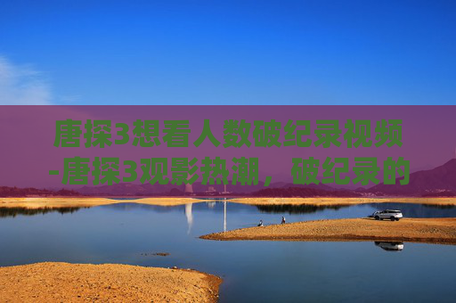 唐探3想看人数破纪录视频-唐探3观影热潮,破纪录的票房背后的故事 唐探3想看人数破纪录视频-唐探3观影热潮,破纪录的票房背后的故事