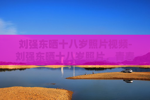 刘强东晒十八岁照片视频-刘强东晒十八岁照片，青春的回望与未来的展望