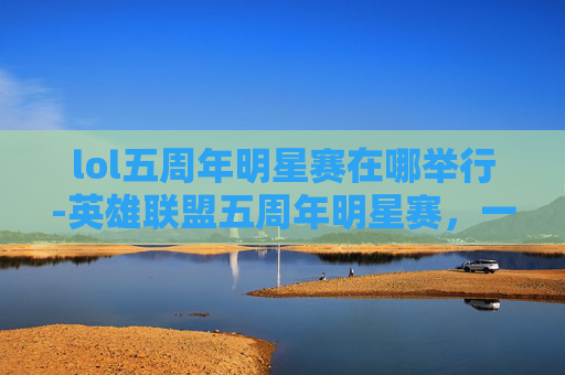 lol五周年明星赛在哪举行-英雄联盟五周年明星赛，一场电竞盛宴的华丽转身