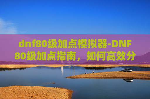 dnf80级加点模拟器-DNF80级加点指南，如何高效分配技能点以提升角色实力