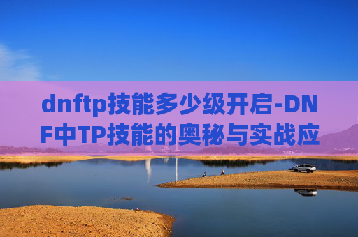 dnftp技能多少级开启-DNF中TP技能的奥秘与实战应用