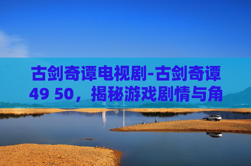 古剑奇谭电视剧-古剑奇谭49 50，揭秘游戏剧情与角色发展