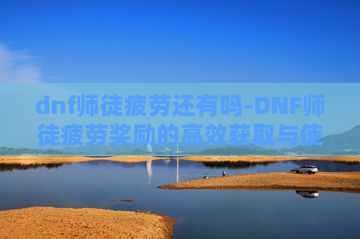 dnf师徒疲劳还有吗-DNF师徒疲劳奖励的高效获取与使用策略