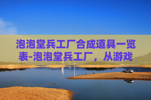 泡泡堂兵工厂合成道具一览表-泡泡堂兵工厂，从游戏到现实，一场创意与科技的碰撞