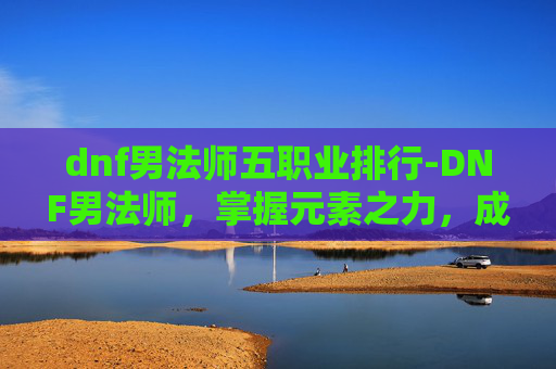 dnf男法师五职业排行-DNF男法师，掌握元素之力，成为游戏中的魔法师