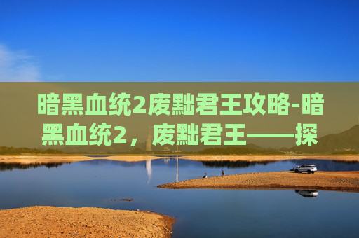 暗黑血统2废黜君王攻略-暗黑血统2，废黜君王——探索游戏深度与策略的完美结合