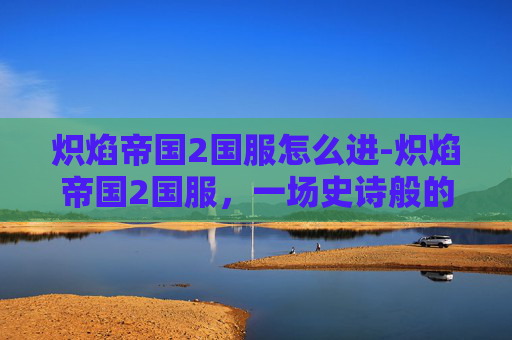 炽焰帝国2国服怎么进-炽焰帝国2国服，一场史诗般的战斗与探索