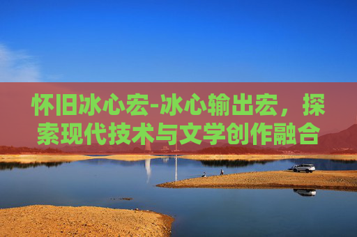 怀旧冰心宏-冰心输出宏，探索现代技术与文学创作融合的新篇章