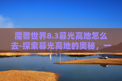 魔兽世界8.3暮光高地怎么去-探索暮光高地的奥秘，一次难忘的徒步旅行