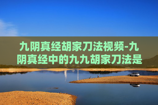 九阴真经胡家刀法视频-九阴真经中的九九胡家刀法是金庸先生笔下江湖中的一种独特武学，它源自于胡家剑谱，是一种结合了内功和刀法的高级武技。在笑傲江湖这部小说中，这门刀法被岳不群所掌握，并在后续的故事中发挥了重要作用