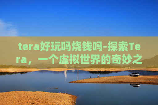 tera好玩吗烧钱吗-探索Tera，一个虚拟世界的奇妙之旅