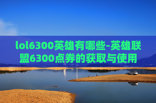 lol6300英雄有哪些-英雄联盟6300点券的获取与使用策略 lol6300英雄有哪些-英雄联盟6300点券的获取与使用策略
