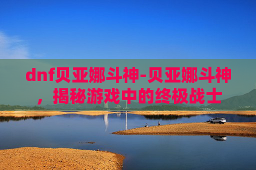dnf贝亚娜斗神-贝亚娜斗神，揭秘游戏中的终极战士