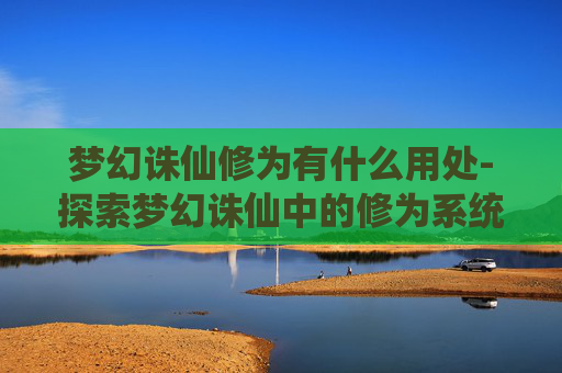 梦幻诛仙修为有什么用处-探索梦幻诛仙中的修为系统——解锁角色成长的秘密