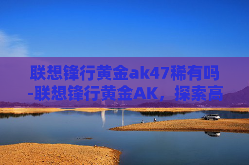 联想锋行黄金ak47稀有吗-联想锋行黄金AK,探索高效能与极致性能的完美结合 联想锋行黄金ak47稀有吗-联想锋行黄金AK,探索高效能与极致性能的完美结合