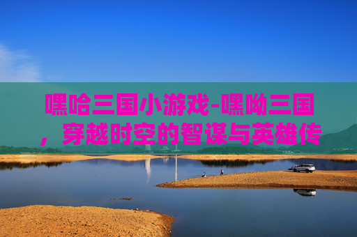 嘿哈三国小游戏-嘿呦三国，穿越时空的智谋与英雄传奇