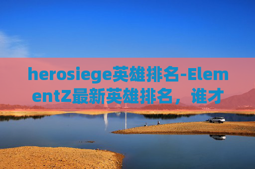 herosiege英雄排名-ElementZ最新英雄排名，谁才是战场上的终极霸主？
