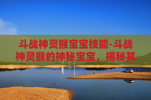 斗战神灵猴宝宝技能-斗战神灵猴的神秘宝宝,揭秘其独特的成长与进化之路 斗战神灵猴宝宝技能-斗战神灵猴的神秘宝宝,揭秘其独特的成长与进化之路
