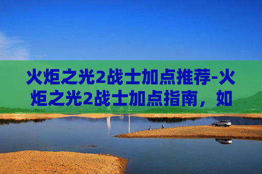 火炬之光2战士加点推荐-火炬之光2战士加点指南，如何打造你的强力战士