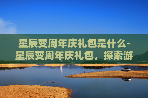 星辰变周年庆礼包是什么-星辰变周年庆礼包，探索游戏世界的终极宝藏