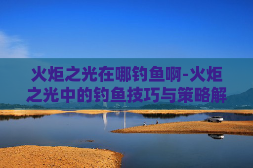 火炬之光在哪钓鱼啊-火炬之光中的钓鱼技巧与策略解析