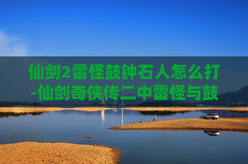 仙剑2雷怪鼓钟石人怎么打-仙剑奇侠传二中雷怪与鼓钟石人，神秘力量的守护者