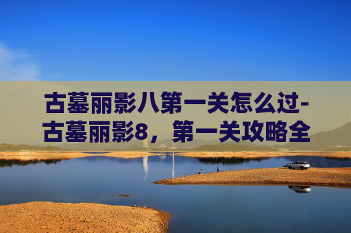 古墓丽影八第一关怎么过-古墓丽影8，第一关攻略全解析