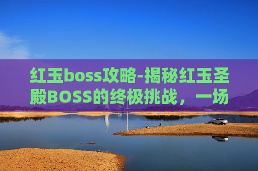 红玉boss攻略-揭秘红玉圣殿BOSS的终极挑战，一场关于勇气与智慧的较量